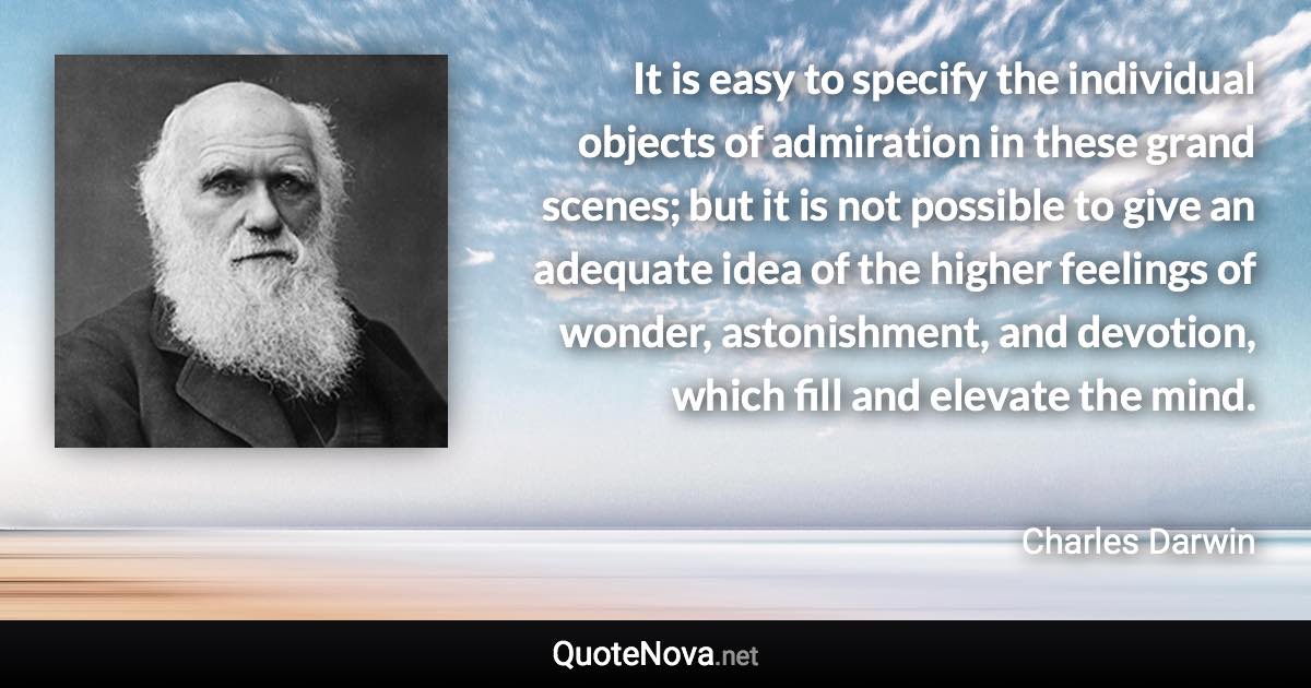 It is easy to specify the individual objects of admiration in these grand scenes; but it is not possible to give an adequate idea of the higher feelings of wonder, astonishment, and devotion, which fill and elevate the mind. - Charles Darwin quote