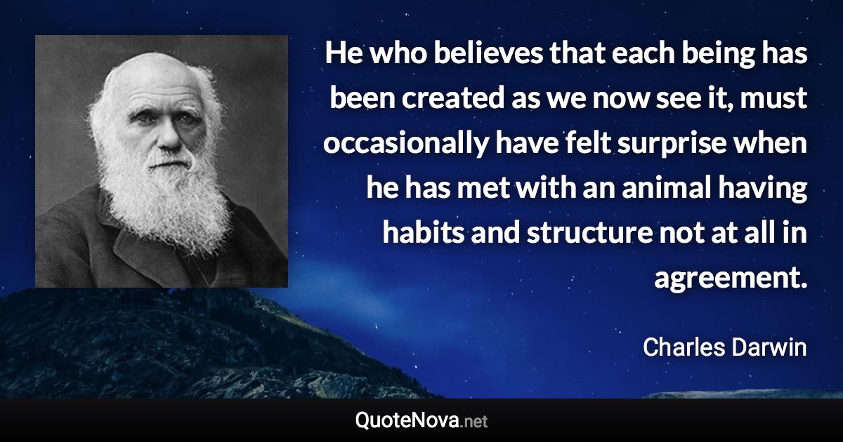 He who believes that each being has been created as we now see it, must occasionally have felt surprise when he has met with an animal having habits and structure not at all in agreement. - Charles Darwin quote