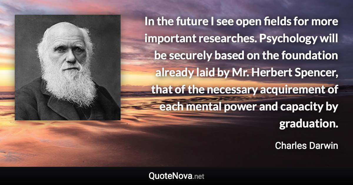 In the future I see open fields for more important researches. Psychology will be securely based on the foundation already laid by Mr. Herbert Spencer, that of the necessary acquirement of each mental power and capacity by graduation. - Charles Darwin quote