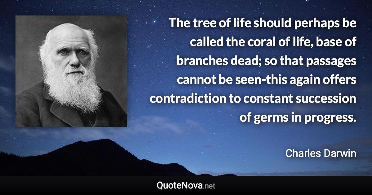 The tree of life should perhaps be called the coral of life, base of branches dead; so that passages cannot be seen-this again offers contradiction to constant succession of germs in progress. - Charles Darwin quote