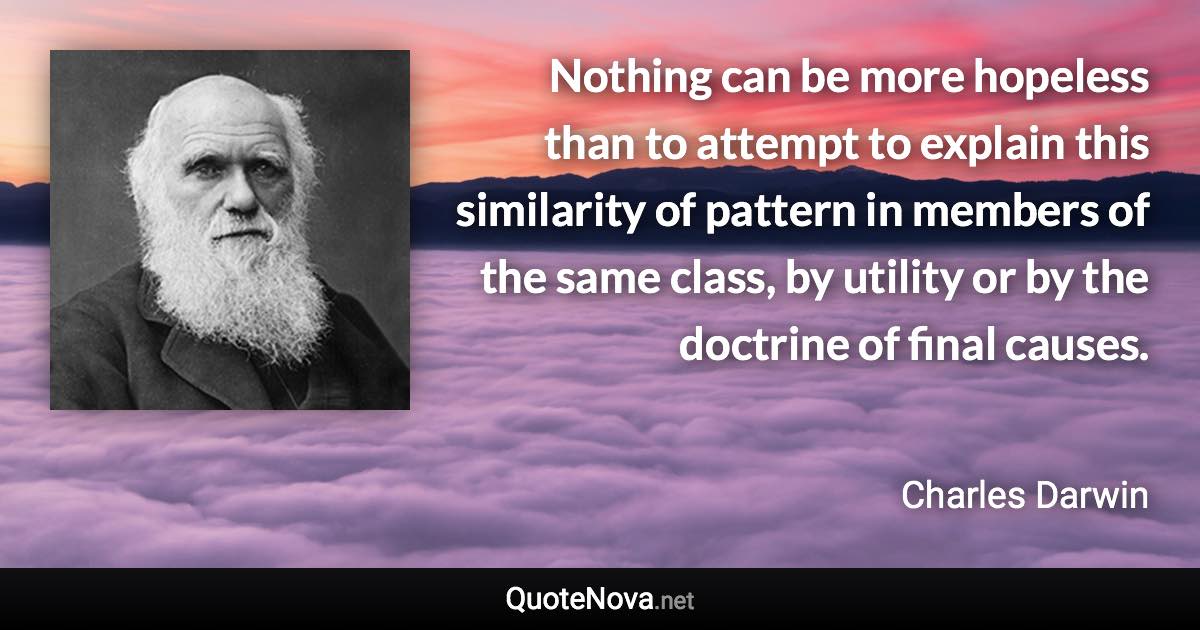 Nothing can be more hopeless than to attempt to explain this similarity of pattern in members of the same class, by utility or by the doctrine of final causes. - Charles Darwin quote