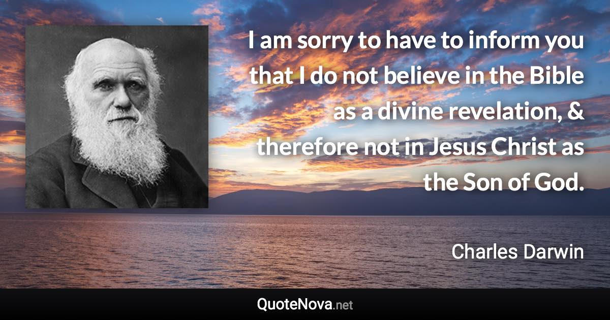 I am sorry to have to inform you that I do not believe in the Bible as a divine revelation, & therefore not in Jesus Christ as the Son of God. - Charles Darwin quote