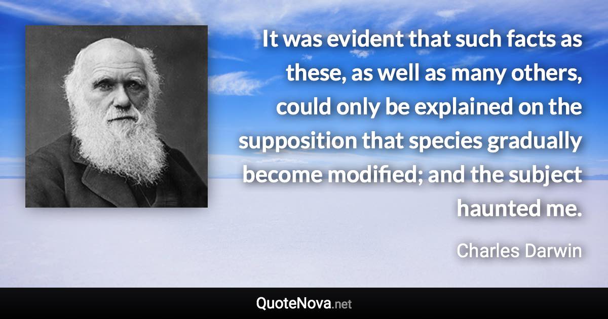 It was evident that such facts as these, as well as many others, could only be explained on the supposition that species gradually become modified; and the subject haunted me. - Charles Darwin quote