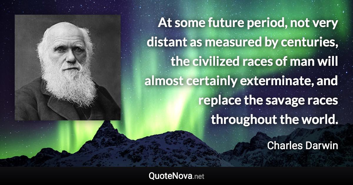 At some future period, not very distant as measured by centuries, the civilized races of man will almost certainly exterminate, and replace the savage races throughout the world. - Charles Darwin quote