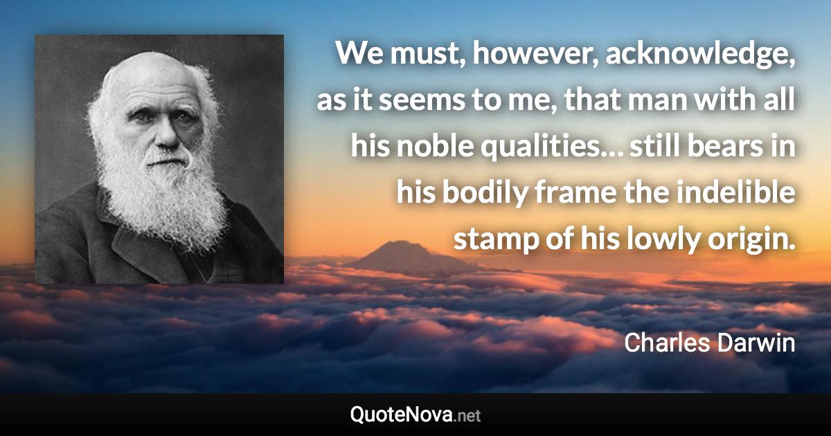 We must, however, acknowledge, as it seems to me, that man with all his noble qualities… still bears in his bodily frame the indelible stamp of his lowly origin. - Charles Darwin quote