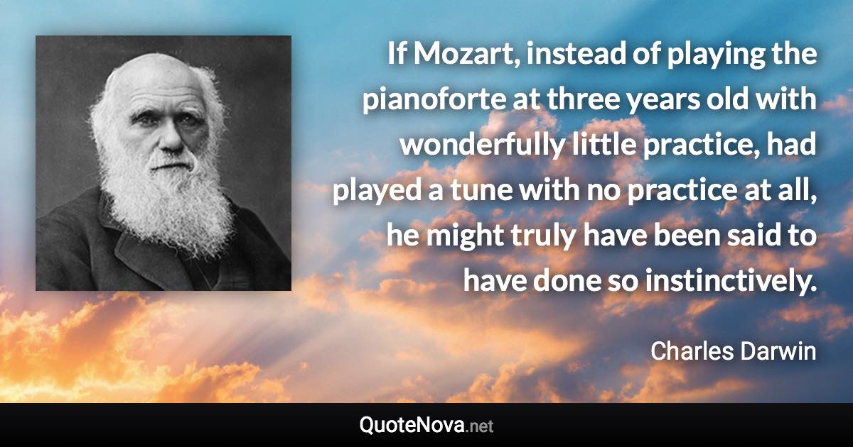 If Mozart, instead of playing the pianoforte at three years old with wonderfully little practice, had played a tune with no practice at all, he might truly have been said to have done so instinctively. - Charles Darwin quote