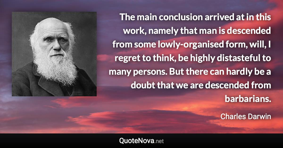 The main conclusion arrived at in this work, namely that man is descended from some lowly-organised form, will, I regret to think, be highly distasteful to many persons. But there can hardly be a doubt that we are descended from barbarians. - Charles Darwin quote