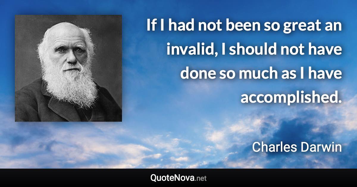 If I had not been so great an invalid, I should not have done so much as I have accomplished. - Charles Darwin quote