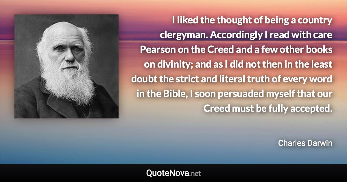 I liked the thought of being a country clergyman. Accordingly I read with care Pearson on the Creed and a few other books on divinity; and as I did not then in the least doubt the strict and literal truth of every word in the Bible, I soon persuaded myself that our Creed must be fully accepted. - Charles Darwin quote