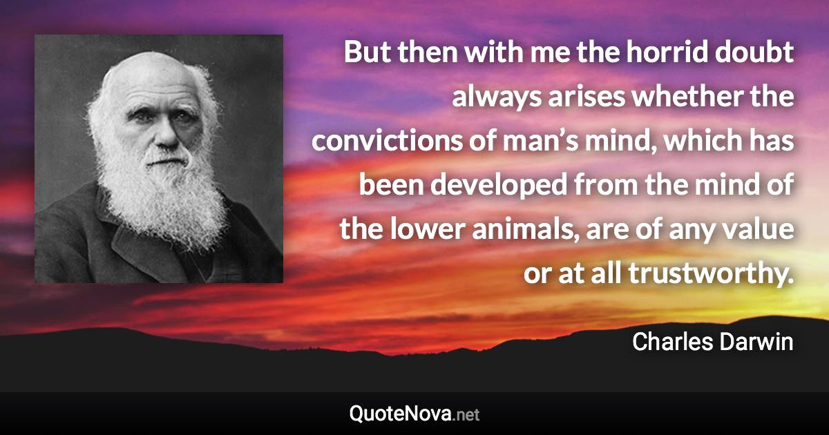 But then with me the horrid doubt always arises whether the convictions of man’s mind, which has been developed from the mind of the lower animals, are of any value or at all trustworthy. - Charles Darwin quote