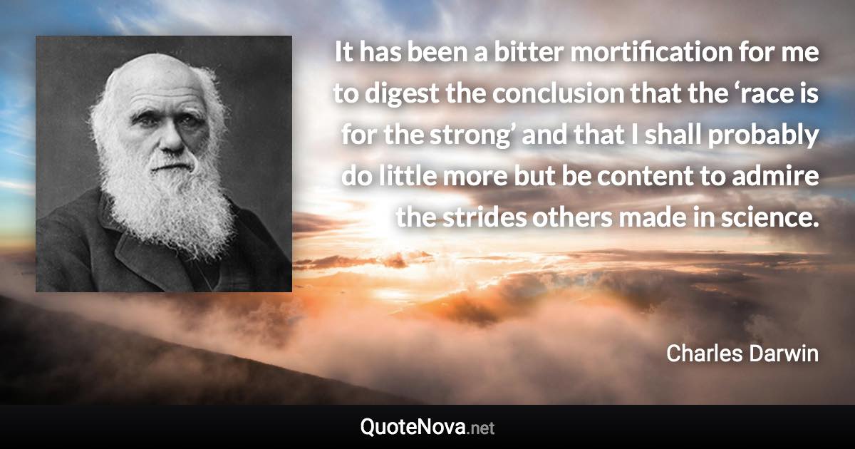 It has been a bitter mortification for me to digest the conclusion that the ‘race is for the strong’ and that I shall probably do little more but be content to admire the strides others made in science. - Charles Darwin quote