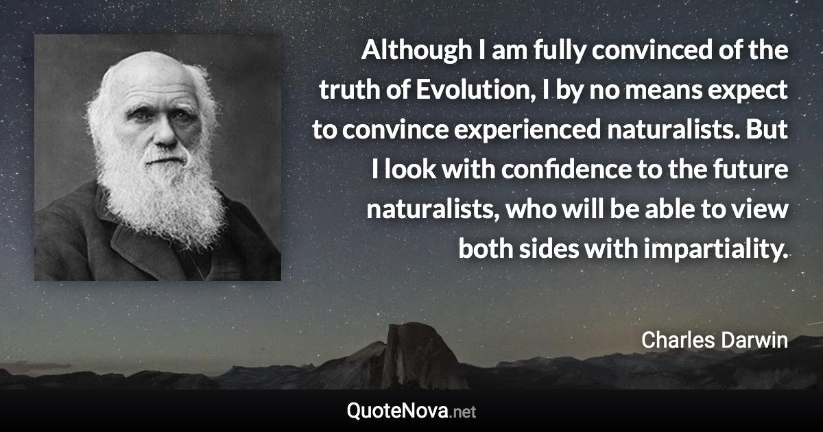 Although I am fully convinced of the truth of Evolution, I by no means expect to convince experienced naturalists. But I look with confidence to the future naturalists, who will be able to view both sides with impartiality. - Charles Darwin quote