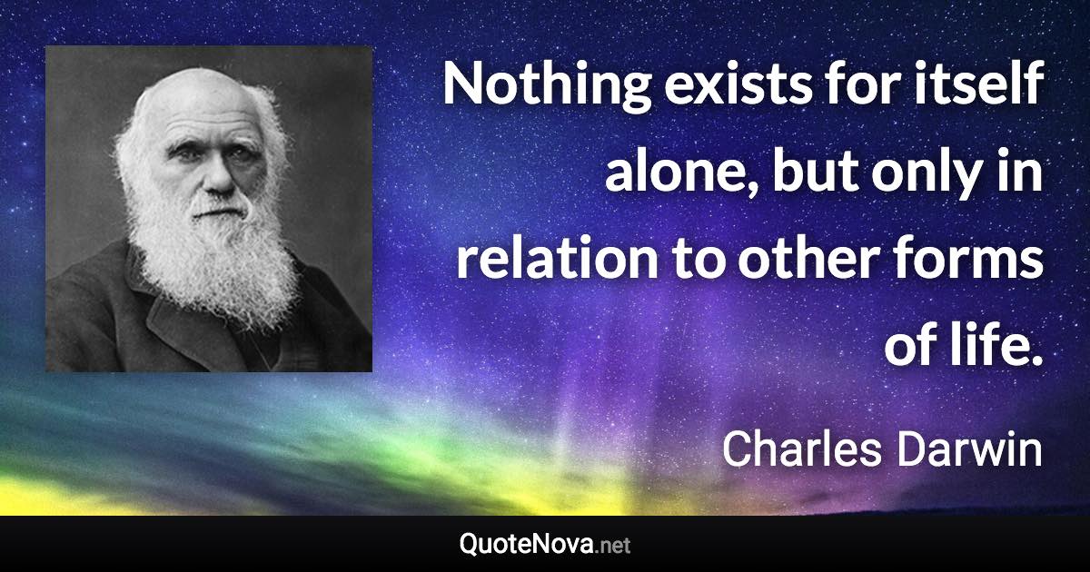 Nothing exists for itself alone, but only in relation to other forms of life. - Charles Darwin quote