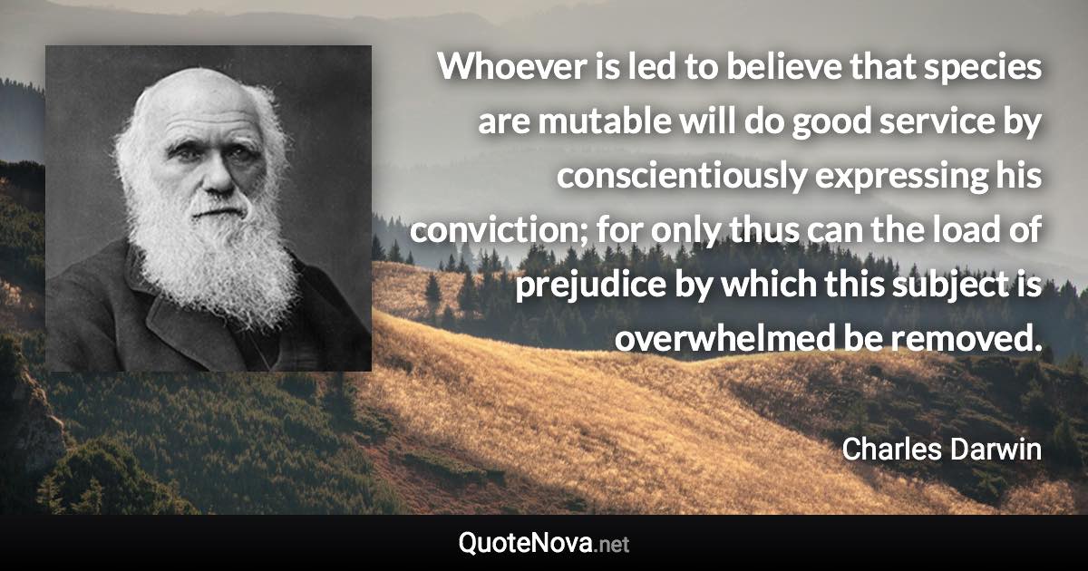 Whoever is led to believe that species are mutable will do good service by conscientiously expressing his conviction; for only thus can the load of prejudice by which this subject is overwhelmed be removed. - Charles Darwin quote