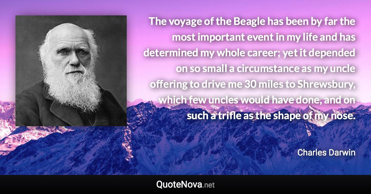 The voyage of the Beagle has been by far the most important event in my life and has determined my whole career; yet it depended on so small a circumstance as my uncle offering to drive me 30 miles to Shrewsbury, which few uncles would have done, and on such a trifle as the shape of my nose. - Charles Darwin quote