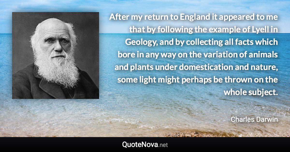 After my return to England it appeared to me that by following the example of Lyell in Geology, and by collecting all facts which bore in any way on the variation of animals and plants under domestication and nature, some light might perhaps be thrown on the whole subject. - Charles Darwin quote