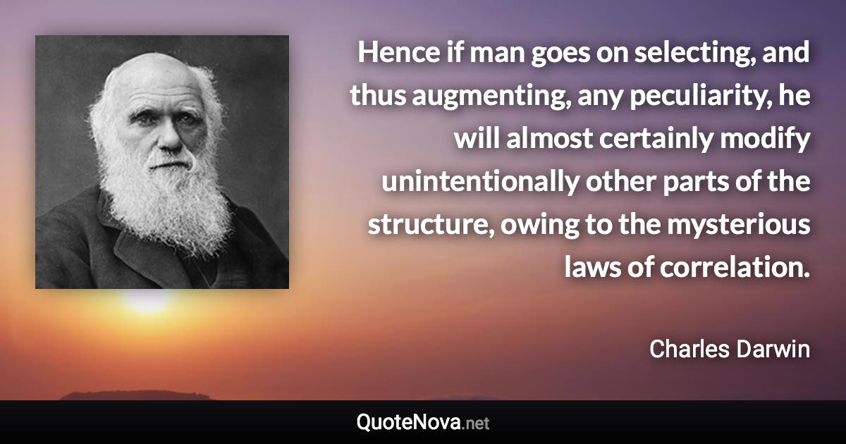 Hence if man goes on selecting, and thus augmenting, any peculiarity, he will almost certainly modify unintentionally other parts of the structure, owing to the mysterious laws of correlation. - Charles Darwin quote