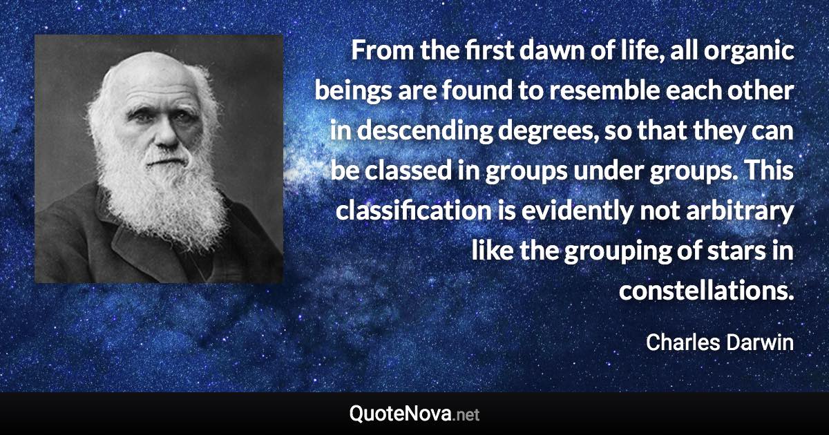 From the first dawn of life, all organic beings are found to resemble each other in descending degrees, so that they can be classed in groups under groups. This classification is evidently not arbitrary like the grouping of stars in constellations. - Charles Darwin quote