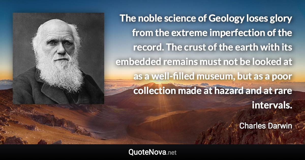 The noble science of Geology loses glory from the extreme imperfection of the record. The crust of the earth with its embedded remains must not be looked at as a well-filled museum, but as a poor collection made at hazard and at rare intervals. - Charles Darwin quote