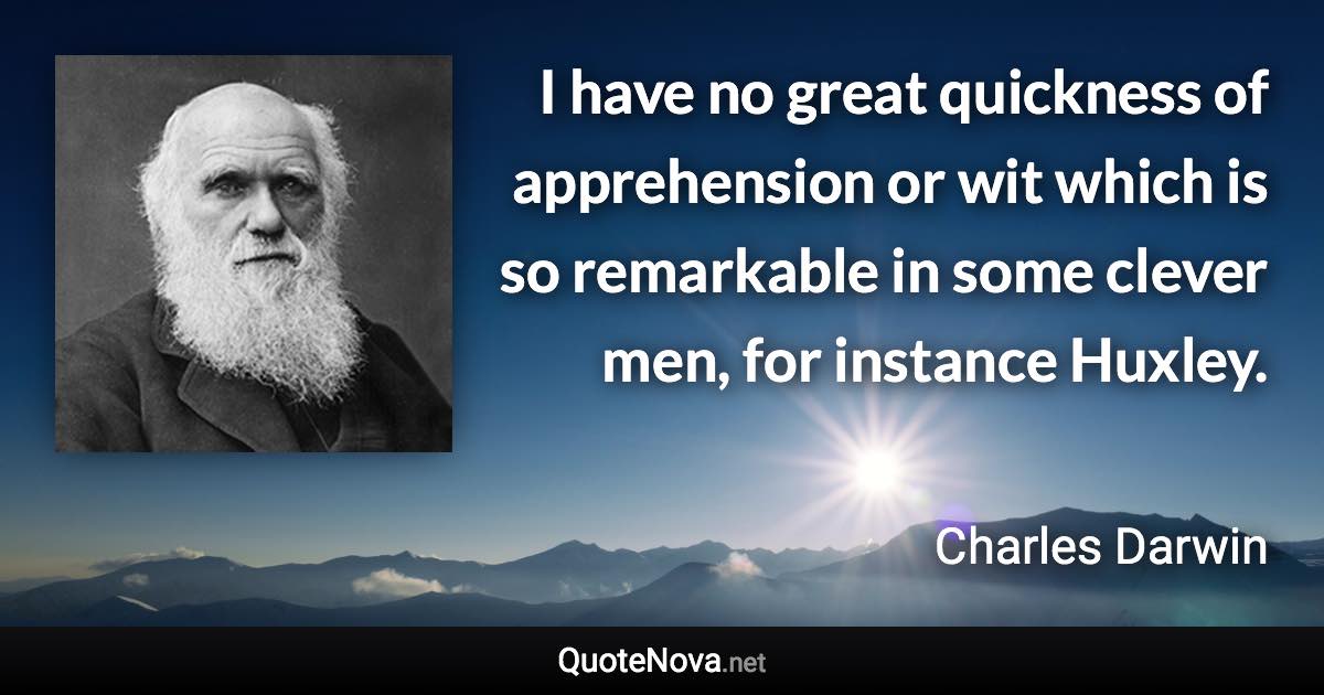 I have no great quickness of apprehension or wit which is so remarkable in some clever men, for instance Huxley. - Charles Darwin quote