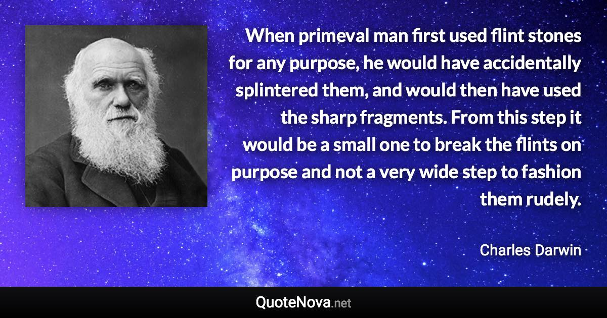 When primeval man ﬁrst used ﬂint stones for any purpose, he would have accidentally splintered them, and would then have used the sharp fragments. From this step it would be a small one to break the ﬂints on purpose and not a very wide step to fashion them rudely. - Charles Darwin quote