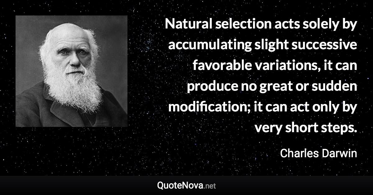 Natural selection acts solely by accumulating slight successive favorable variations, it can produce no great or sudden modification; it can act only by very short steps. - Charles Darwin quote