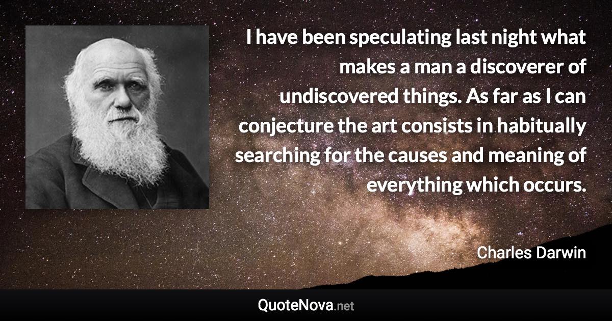 I have been speculating last night what makes a man a discoverer of undiscovered things. As far as I can conjecture the art consists in habitually searching for the causes and meaning of everything which occurs. - Charles Darwin quote