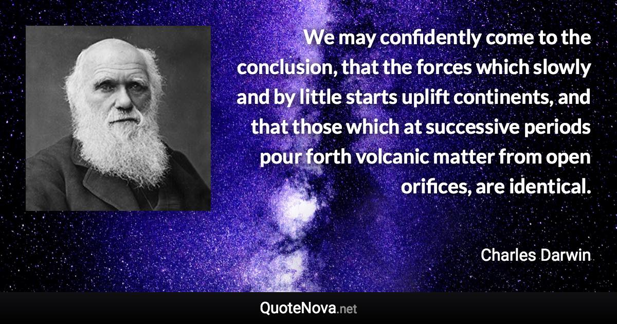 We may confidently come to the conclusion, that the forces which slowly and by little starts uplift continents, and that those which at successive periods pour forth volcanic matter from open orifices, are identical. - Charles Darwin quote