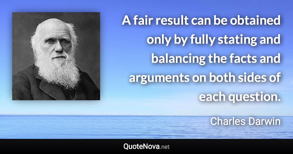 A fair result can be obtained only by fully stating and balancing the facts and arguments on both sides of each question. - Charles Darwin quote