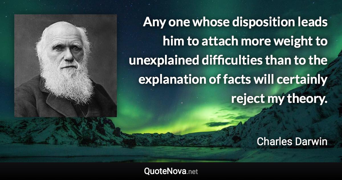 Any one whose disposition leads him to attach more weight to unexplained difficulties than to the explanation of facts will certainly reject my theory. - Charles Darwin quote