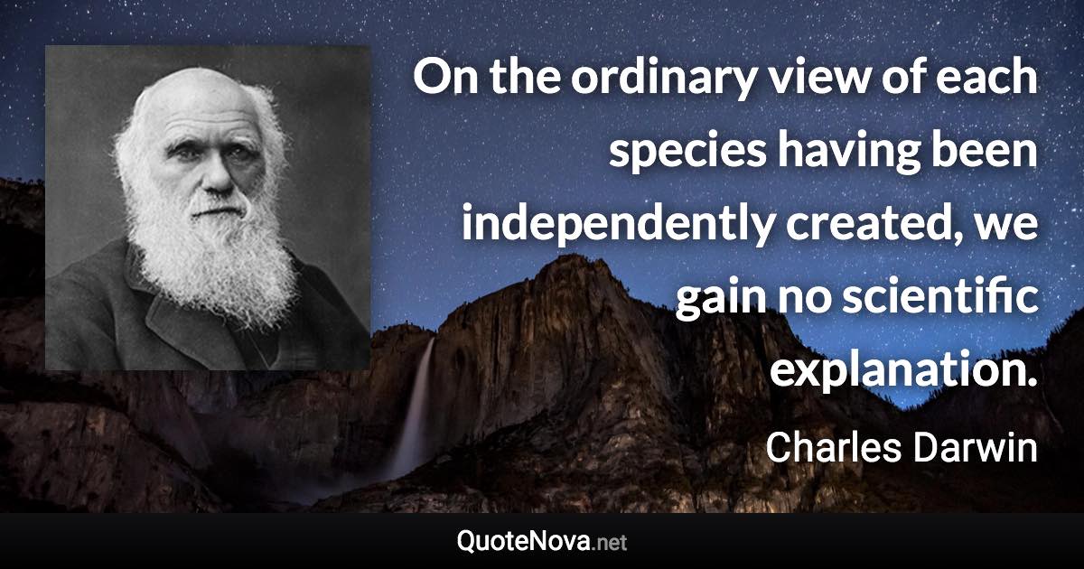 On the ordinary view of each species having been independently created, we gain no scientific explanation. - Charles Darwin quote