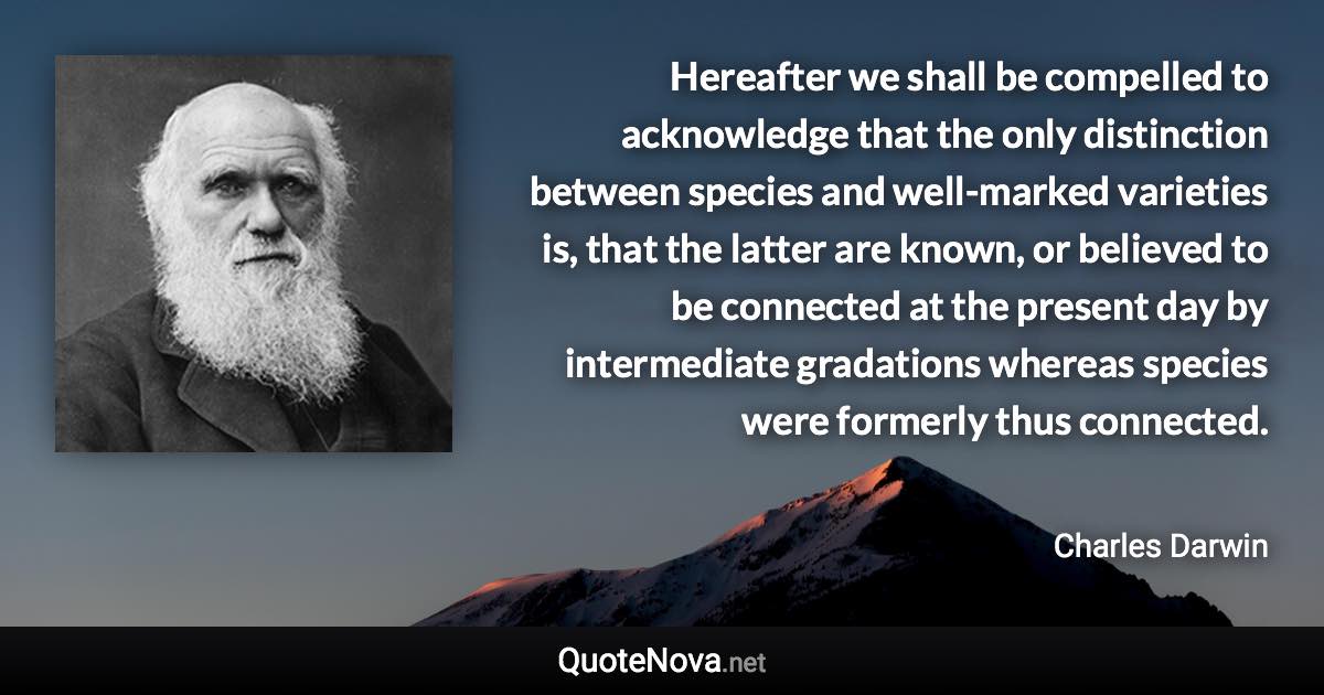 Hereafter we shall be compelled to acknowledge that the only distinction between species and well-marked varieties is, that the latter are known, or believed to be connected at the present day by intermediate gradations whereas species were formerly thus connected. - Charles Darwin quote