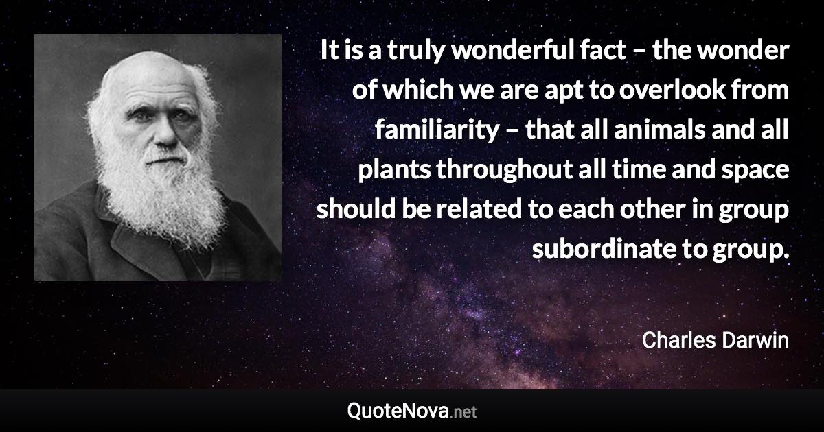 It is a truly wonderful fact – the wonder of which we are apt to overlook from familiarity – that all animals and all plants throughout all time and space should be related to each other in group subordinate to group. - Charles Darwin quote