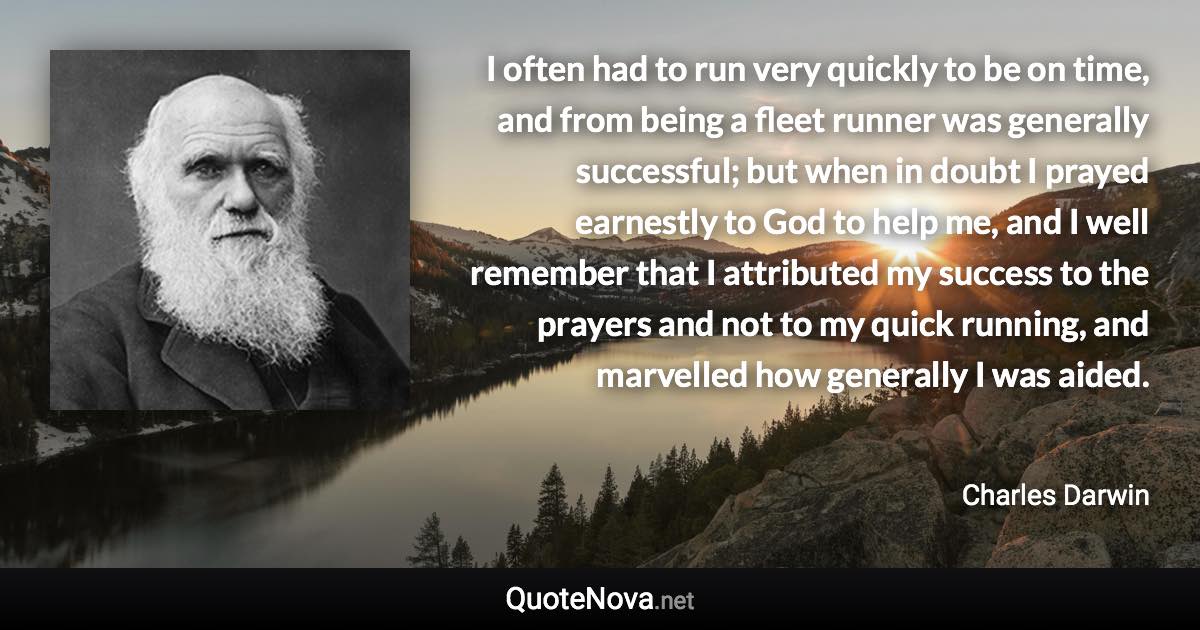 I often had to run very quickly to be on time, and from being a fleet runner was generally successful; but when in doubt I prayed earnestly to God to help me, and I well remember that I attributed my success to the prayers and not to my quick running, and marvelled how generally I was aided. - Charles Darwin quote