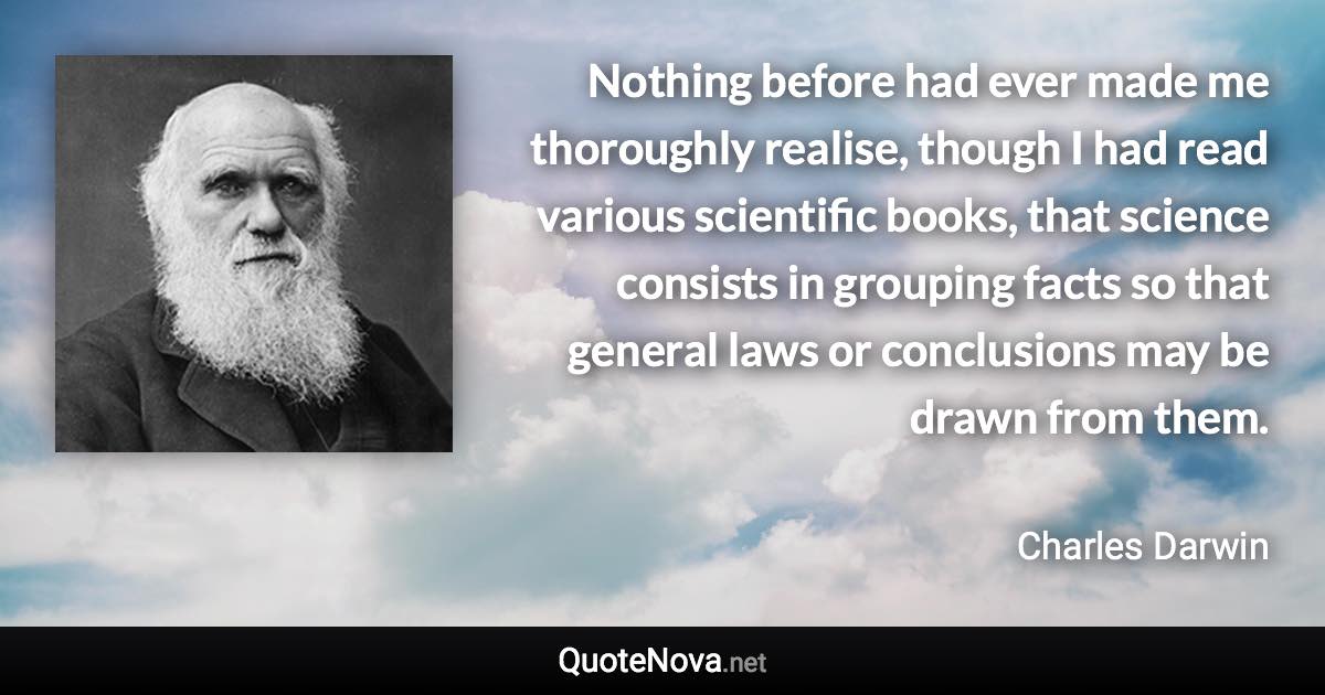 Nothing before had ever made me thoroughly realise, though I had read various scientific books, that science consists in grouping facts so that general laws or conclusions may be drawn from them. - Charles Darwin quote