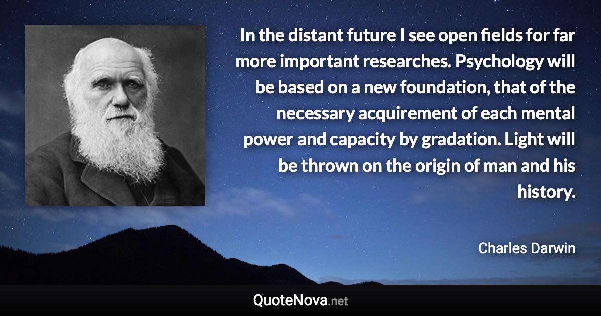 In the distant future I see open fields for far more important researches. Psychology will be based on a new foundation, that of the necessary acquirement of each mental power and capacity by gradation. Light will be thrown on the origin of man and his history. - Charles Darwin quote