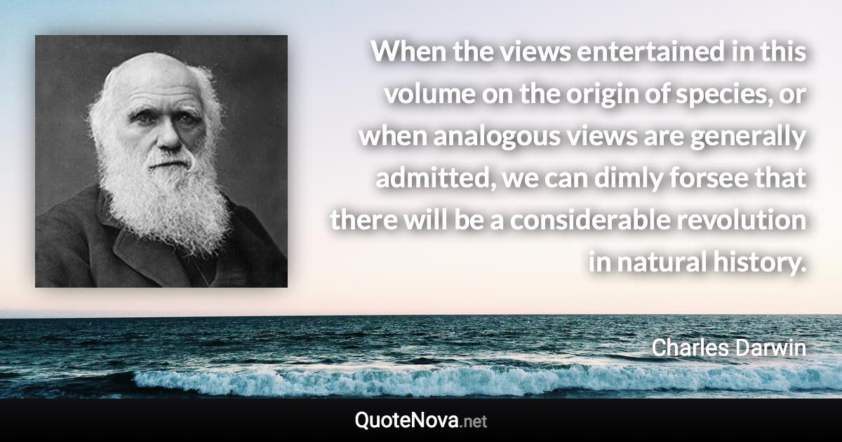 When the views entertained in this volume on the origin of species, or when analogous views are generally admitted, we can dimly forsee that there will be a considerable revolution in natural history. - Charles Darwin quote