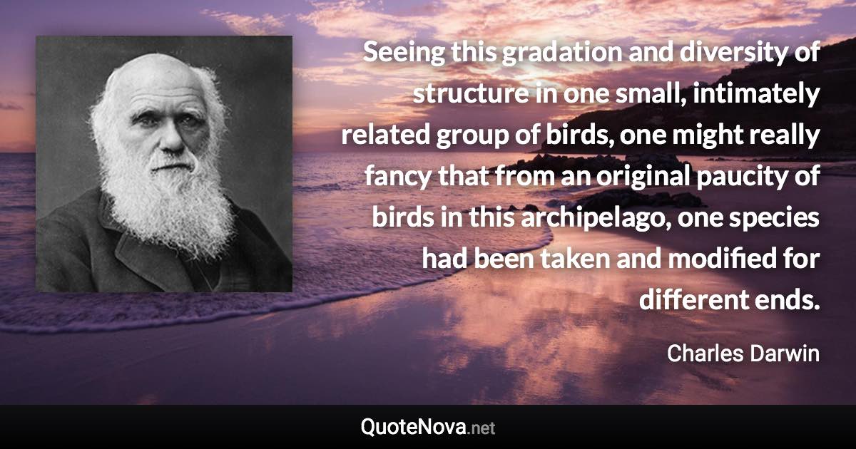 Seeing this gradation and diversity of structure in one small, intimately related group of birds, one might really fancy that from an original paucity of birds in this archipelago, one species had been taken and modified for different ends. - Charles Darwin quote