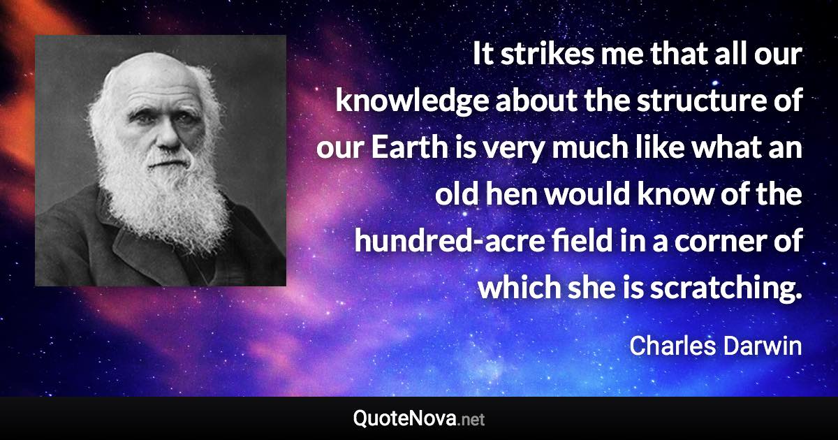 It strikes me that all our knowledge about the structure of our Earth is very much like what an old hen would know of the hundred-acre field in a corner of which she is scratching. - Charles Darwin quote