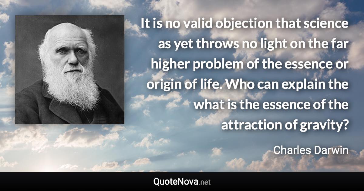 It is no valid objection that science as yet throws no light on the far higher problem of the essence or origin of life. Who can explain the what is the essence of the attraction of gravity? - Charles Darwin quote