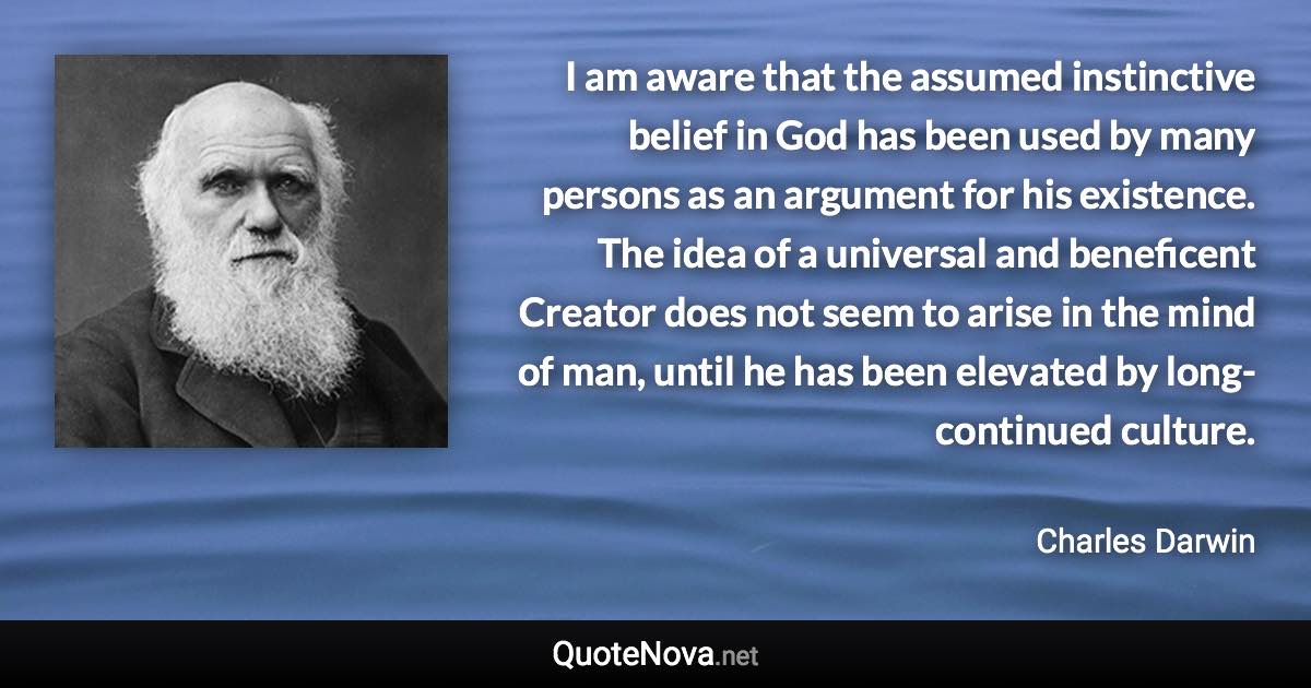 I am aware that the assumed instinctive belief in God has been used by many persons as an argument for his existence. The idea of a universal and beneficent Creator does not seem to arise in the mind of man, until he has been elevated by long-continued culture. - Charles Darwin quote