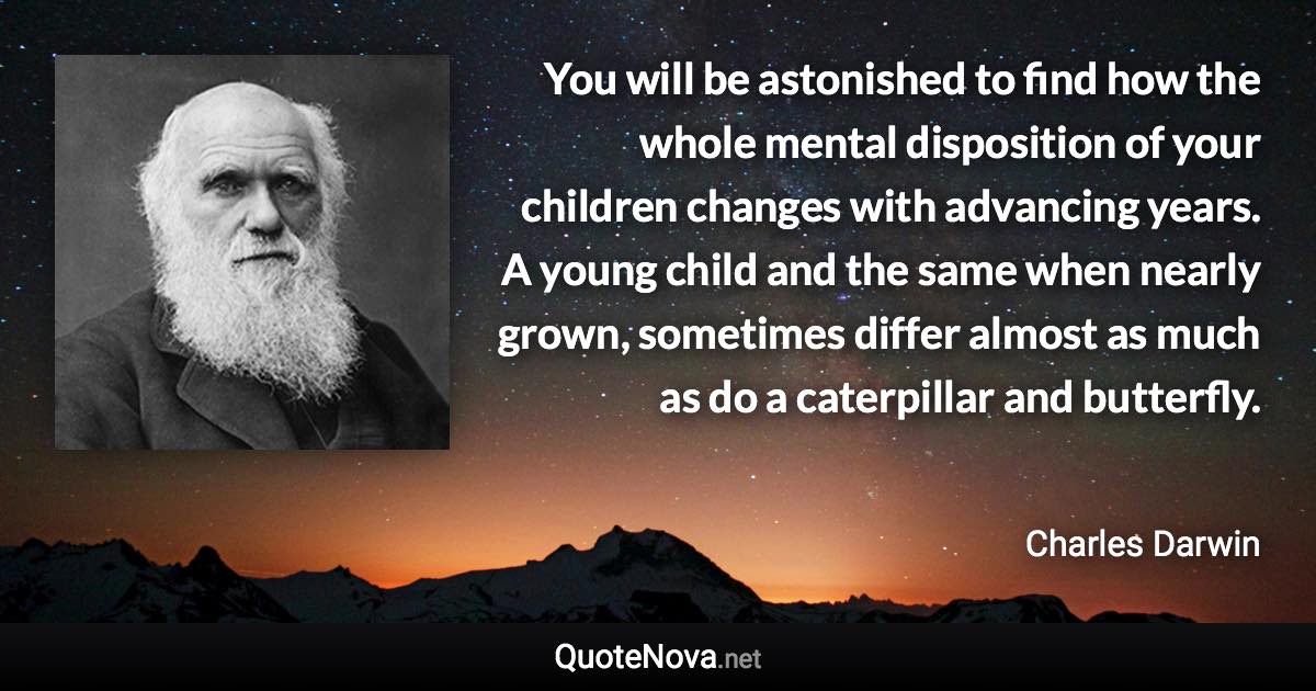 You will be astonished to find how the whole mental disposition of your children changes with advancing years. A young child and the same when nearly grown, sometimes differ almost as much as do a caterpillar and butterfly. - Charles Darwin quote