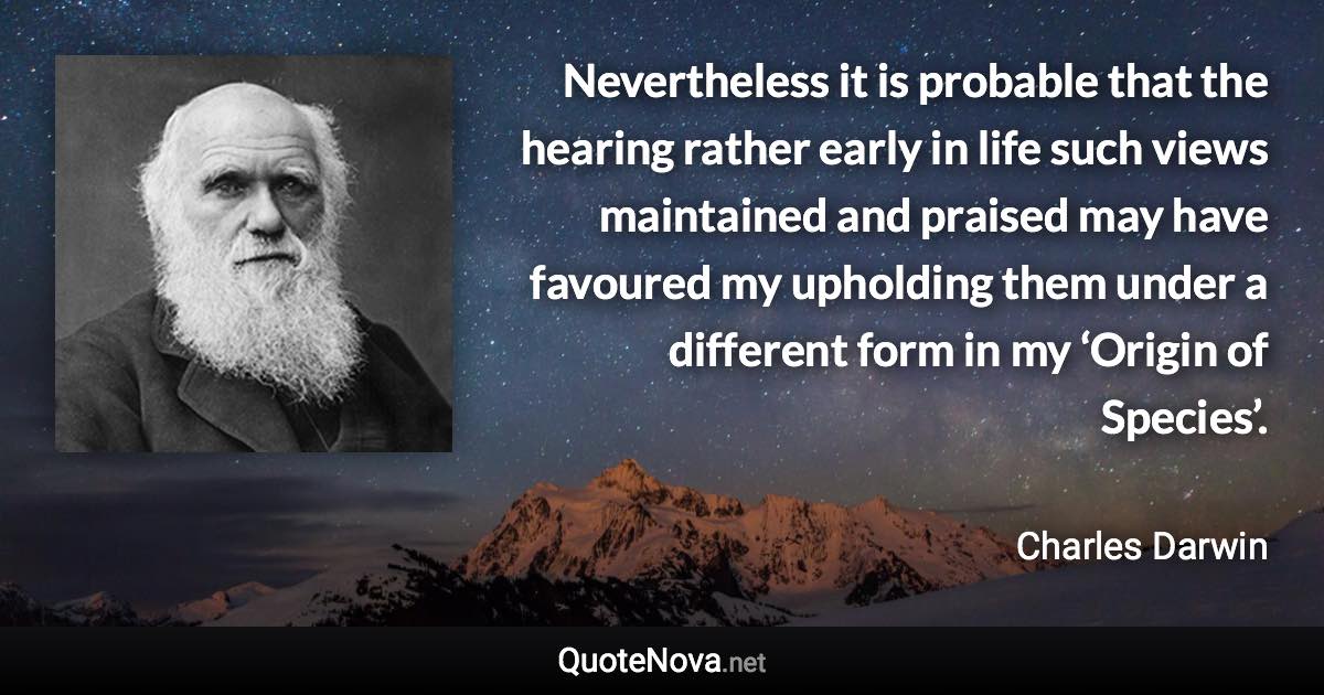 Nevertheless it is probable that the hearing rather early in life such views maintained and praised may have favoured my upholding them under a different form in my ‘Origin of Species’. - Charles Darwin quote