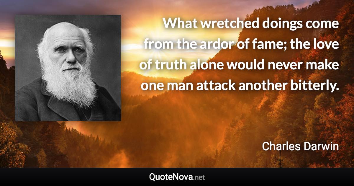 What wretched doings come from the ardor of fame; the love of truth alone would never make one man attack another bitterly. - Charles Darwin quote