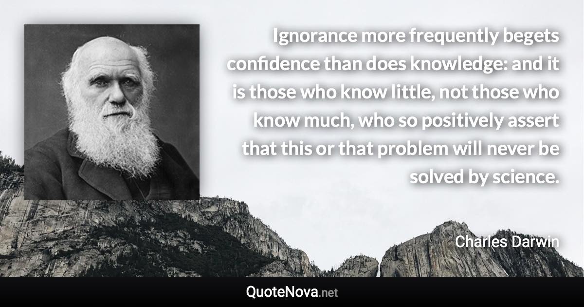 Ignorance more frequently begets confidence than does knowledge: and it is those who know little, not those who know much, who so positively assert that this or that problem will never be solved by science. - Charles Darwin quote