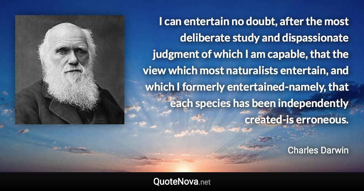 I can entertain no doubt, after the most deliberate study and dispassionate judgment of which I am capable, that the view which most naturalists entertain, and which I formerly entertained-namely, that each species has been independently created-is erroneous. - Charles Darwin quote