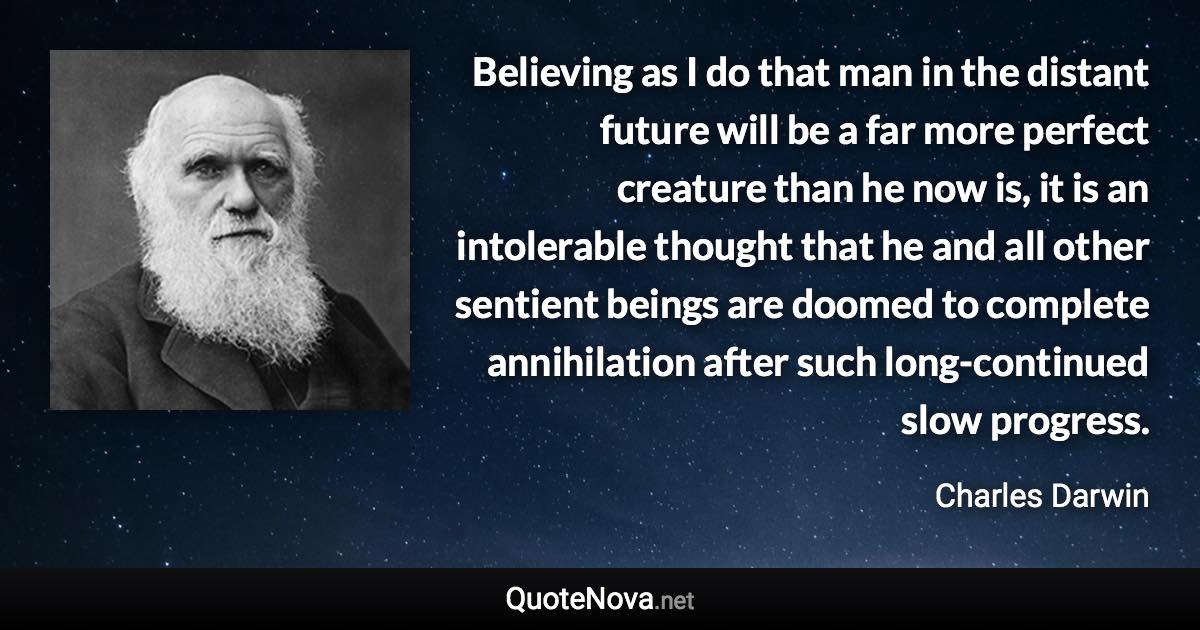 Believing as I do that man in the distant future will be a far more perfect creature than he now is, it is an intolerable thought that he and all other sentient beings are doomed to complete annihilation after such long-continued slow progress. - Charles Darwin quote