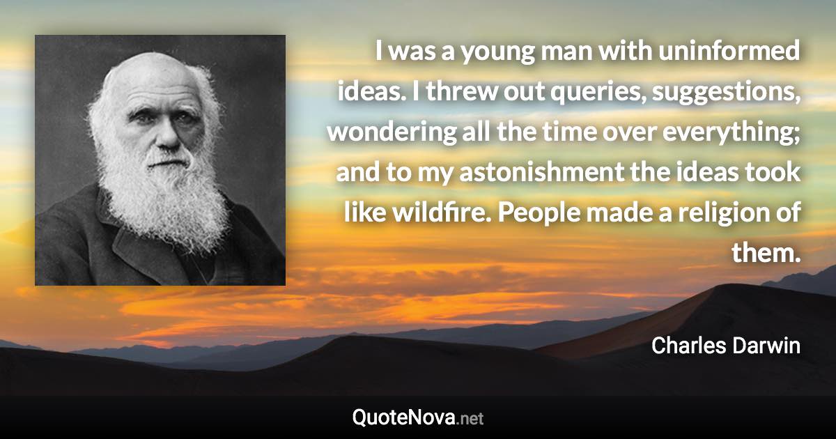 I was a young man with uninformed ideas. I threw out queries, suggestions, wondering all the time over everything; and to my astonishment the ideas took like wildfire. People made a religion of them. - Charles Darwin quote