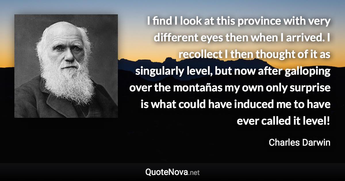 I find I look at this province with very different eyes then when I arrived. I recollect I then thought of it as singularly level, but now after galloping over the montañas my own only surprise is what could have induced me to have ever called it level! - Charles Darwin quote