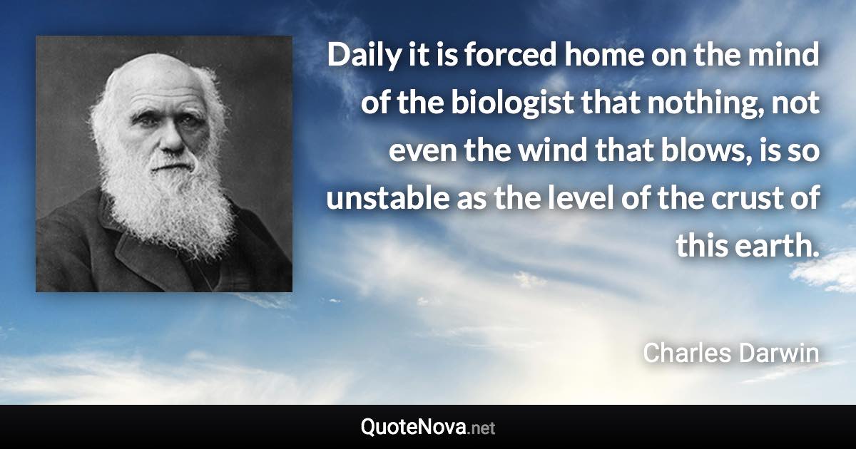 Daily it is forced home on the mind of the biologist that nothing, not even the wind that blows, is so unstable as the level of the crust of this earth. - Charles Darwin quote